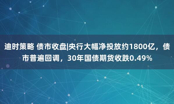 迪时策略 债市收盘|央行大幅净投放约1800亿，债市普遍回调，30年国债期货收跌0.49%