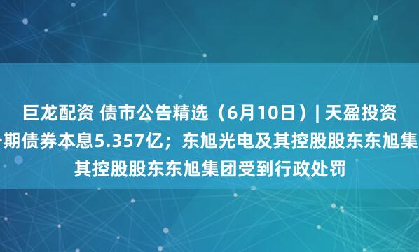 巨龙配资 债市公告精选（6月10日）| 天盈投资未能按期兑付一期债券本息5.357亿；东旭光电及其控股股东东旭集团受到行政处罚