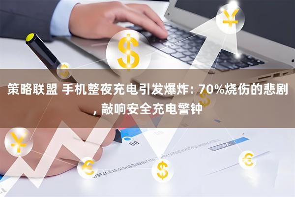 策略联盟 手机整夜充电引发爆炸: 70%烧伤的悲剧, 敲响安全充电警钟