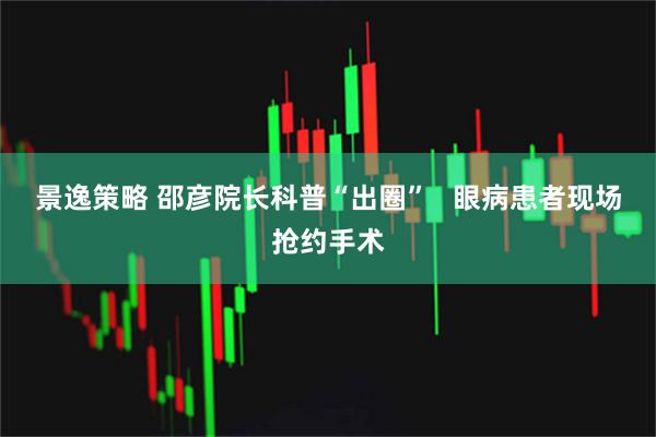 景逸策略 邵彦院长科普“出圈”   眼病患者现场抢约手术