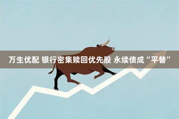 万生优配 银行密集赎回优先股 永续债成“平替”