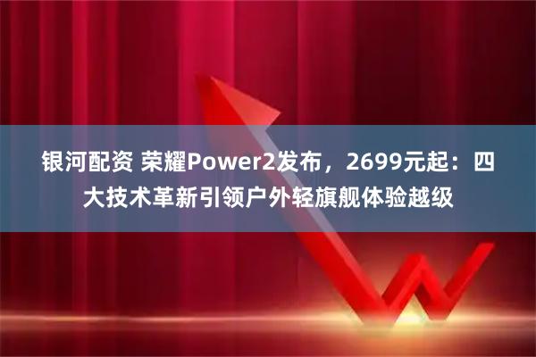 银河配资 荣耀Power2发布,2699元起:四大技术革新引领户外轻旗舰体验越级