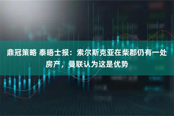鼎冠策略 泰晤士报：索尔斯克亚在柴郡仍有一处房产，曼联认为这是优势