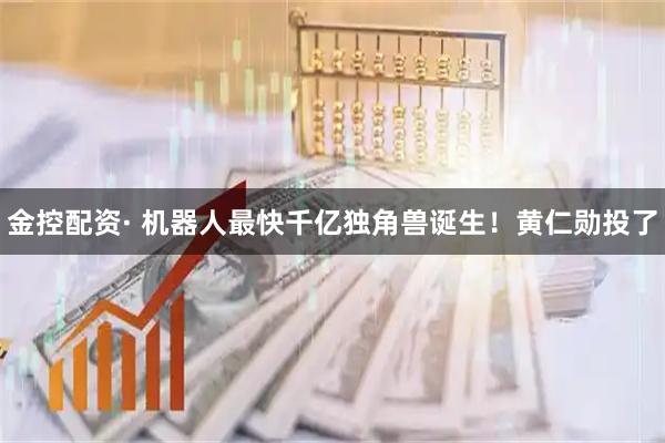 金控配资· 机器人最快千亿独角兽诞生！黄仁勋投了