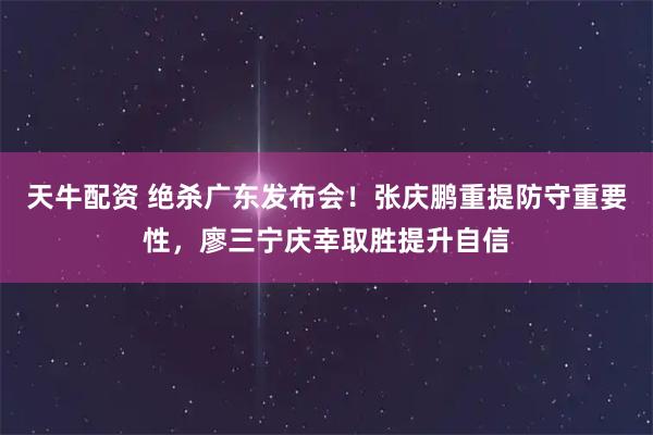 天牛配资 绝杀广东发布会！张庆鹏重提防守重要性，廖三宁庆幸取胜提升自信