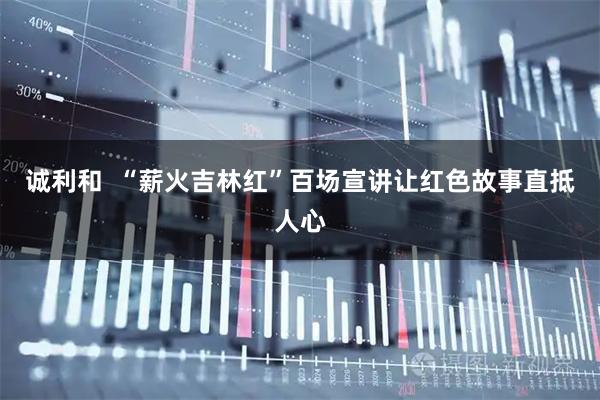 诚利和  “薪火吉林红”百场宣讲让红色故事直抵人心