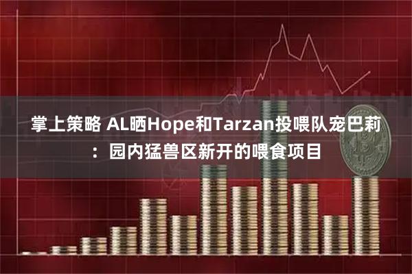 掌上策略 AL晒Hope和Tarzan投喂队宠巴莉：园内猛兽区新开的喂食项目