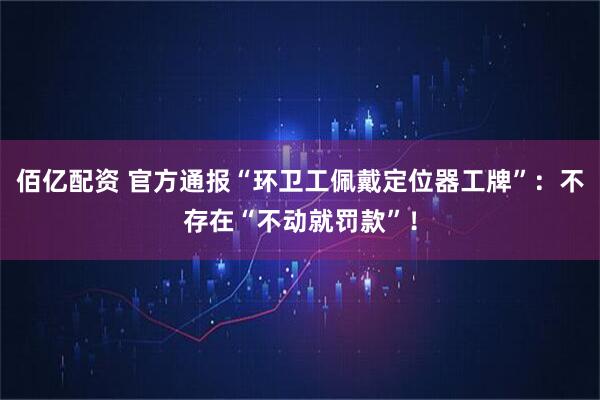 佰亿配资 官方通报“环卫工佩戴定位器工牌”：不存在“不动就罚款”！