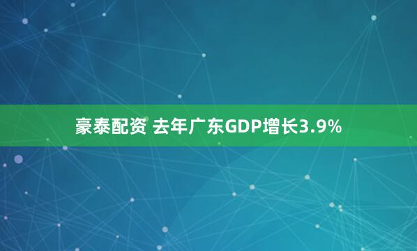 豪泰配资 去年广东GDP增长3.9%