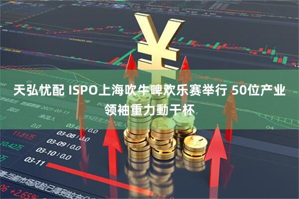 天弘忧配 ISPO上海吹牛啤欢乐赛举行 50位产业领袖重力動干杯