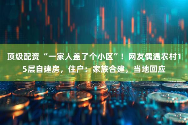 顶级配资 “一家人盖了个小区”！网友偶遇农村15层自建房，住户：家族合建，当地回应