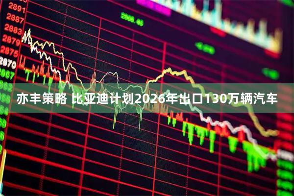 亦丰策略 比亚迪计划2026年出口130万辆汽车