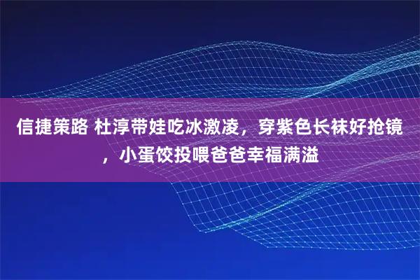 信捷策路 杜淳带娃吃冰激凌,穿紫色长袜好抢镜,小蛋饺投喂爸爸幸福满溢