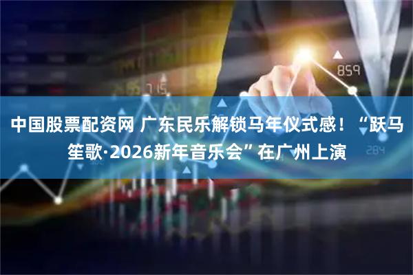 中国股票配资网 广东民乐解锁马年仪式感！“跃马笙歌·2026新年音乐会”在广州上演