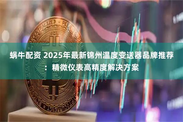 蜗牛配资 2025年最新锦州温度变送器品牌推荐：精微仪表高精度解决方案
