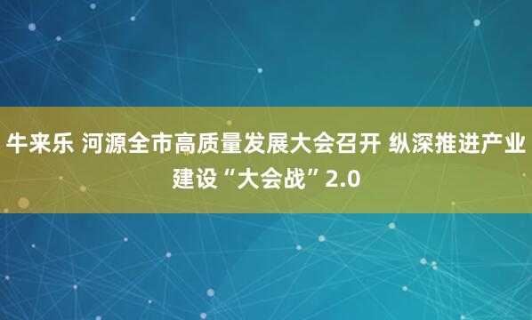 牛来乐 河源全市高质量发展大会召开 纵深推进产业建设“大会战”2.0