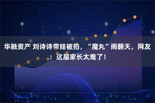 华融资产 刘诗诗带娃被拍，“魔丸”闹翻天，网友：这届家长太难了！