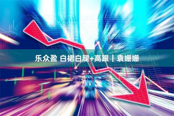 乐众盈 白裙白腿+高跟｜袁姗姗