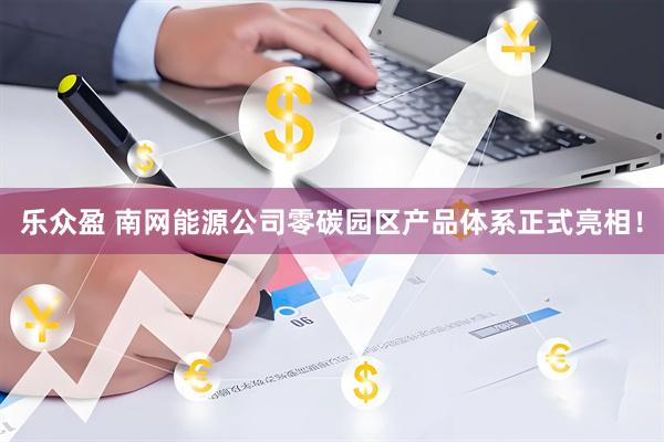 乐众盈 南网能源公司零碳园区产品体系正式亮相！