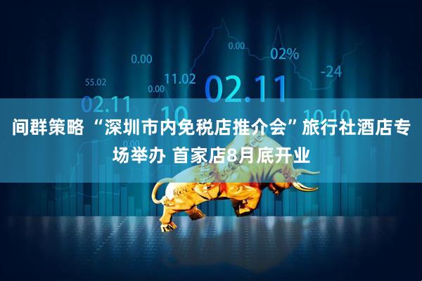 间群策略 “深圳市内免税店推介会”旅行社酒店专场举办 首家店8月底开业