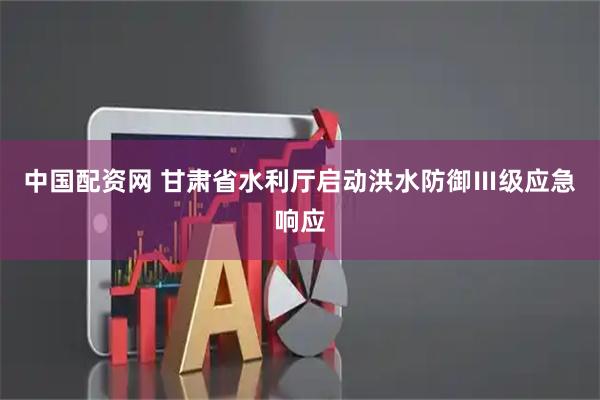 中国配资网 甘肃省水利厅启动洪水防御Ⅲ级应急响应