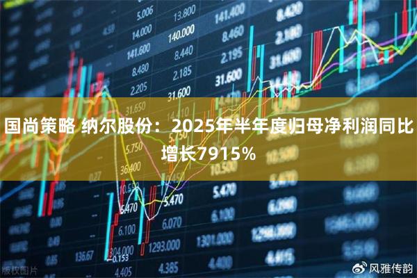 国尚策略 纳尔股份：2025年半年度归母净利润同比增长7915%