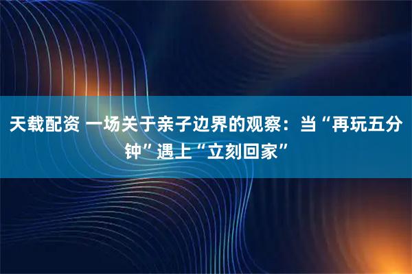 天载配资 一场关于亲子边界的观察：当“再玩五分钟”遇上“立刻回家”