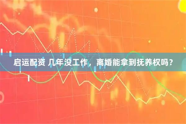 启运配资 几年没工作，离婚能拿到抚养权吗？