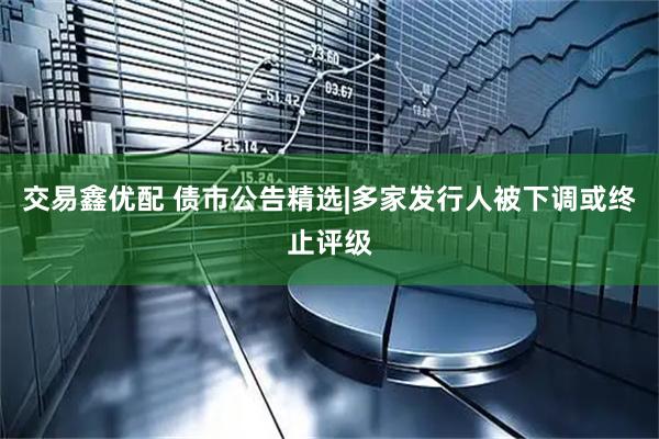交易鑫优配 债市公告精选|多家发行人被下调或终止评级