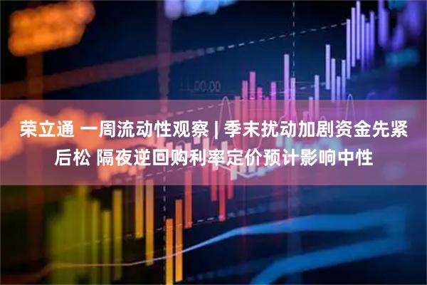 荣立通 一周流动性观察 | 季末扰动加剧资金先紧后松 隔夜逆回购利率定价预计影响中性