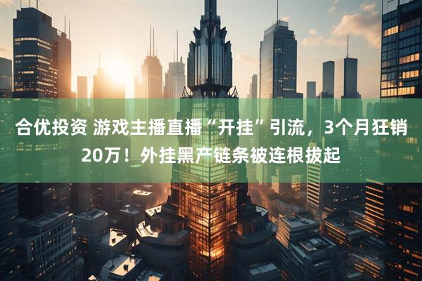 合优投资 游戏主播直播“开挂”引流，3个月狂销20万！外挂黑产链条被连根拔起