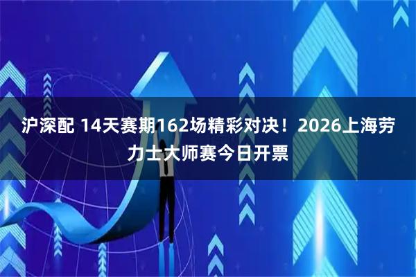 沪深配 14天赛期162场精彩对决！2026上海劳力士大师赛今日开票