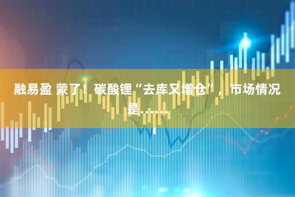 融易盈 蒙了！碳酸锂“去库又增仓”，市场情况是……